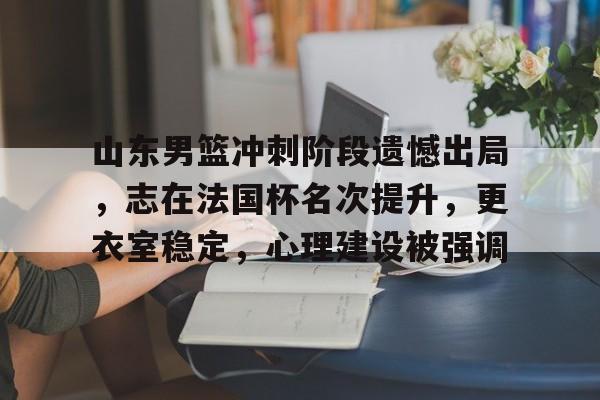 爱游戏体育平台-关于山东男篮冲刺阶段遗憾出局，志在法国杯名次提升，更衣室稳定，心理建设被强调的信息
